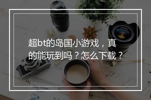 超bt的岛国小游戏,真的能玩到吗?怎么下载?