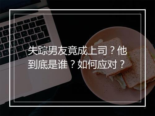 失踪男友竟成上司?他到底是谁?如何应对?