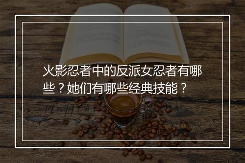 火影忍者中的反派女忍者有哪些？她们有哪些经典技能？