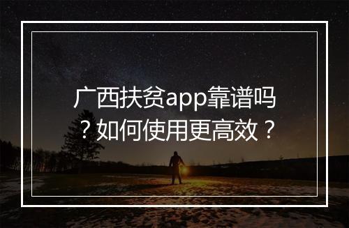 广西扶贫app靠谱吗?如何使用更高效?