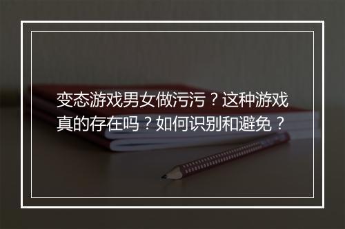 变态游戏男女做污污?这种游戏真的存在吗?如何识别和避免?