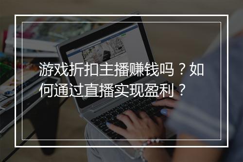 游戏折扣主播赚钱吗?如何通过直播实现盈利?
