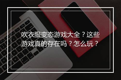 吹衣服变态游戏大全?这些游戏真的存在吗?怎么玩?