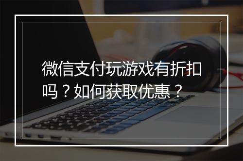 微信支付玩游戏有折扣吗?如何获取优惠?