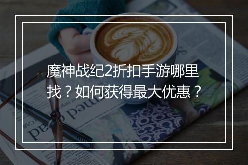 魔神战纪2折扣手游哪里找?如何获得最大优惠?