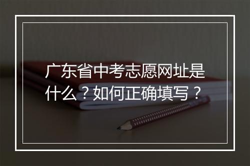 广东省中考志愿网址是什么?如何正确填写?