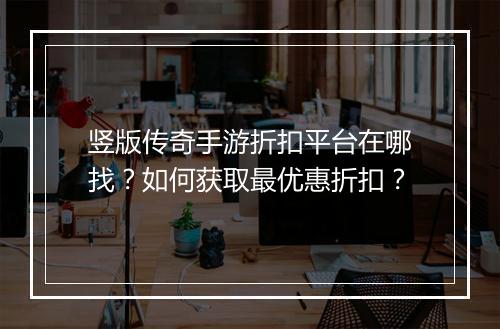 竖版传奇手游折扣平台在哪找?如何获取最优惠折扣?