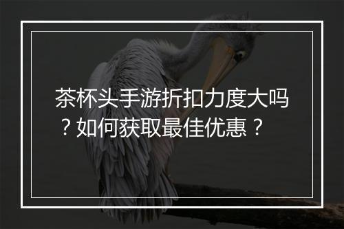 茶杯头手游折扣力度大吗？如何获取最佳优惠？