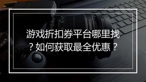 游戏折扣券平台哪里找？如何获取最全优惠？