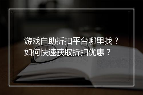 游戏自助折扣平台哪里找?如何快速获取折扣优惠?