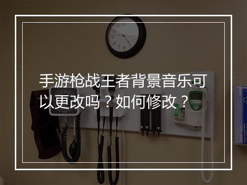 手游枪战王者背景音乐可以更改吗？如何修改？