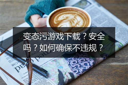 变态污游戏下载?安全吗?如何确保不违规?