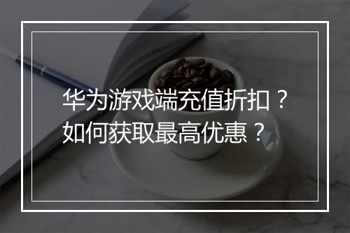 华为游戏端充值折扣?如何获取最高优惠?