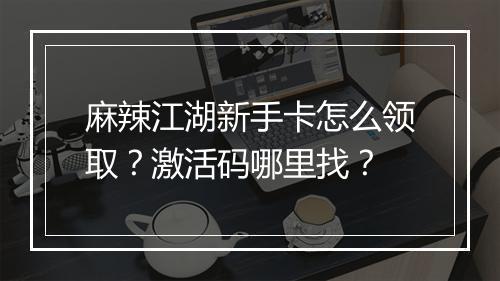 麻辣江湖新手卡怎么领取？激活码哪里找？