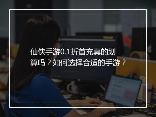 仙侠手游0.1折首充真的划算吗?如何选择合适的手游?