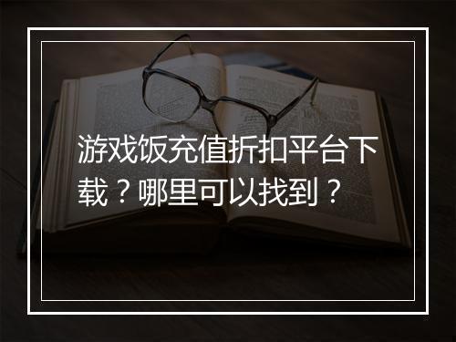 游戏饭充值折扣平台下载?哪里可以找到?