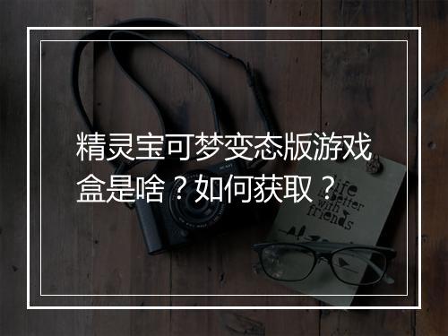 精灵宝可梦变态版游戏盒是啥?如何获取?