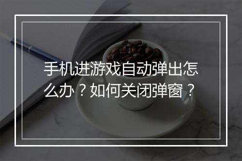 手机进游戏自动弹出怎么办？如何关闭弹窗？