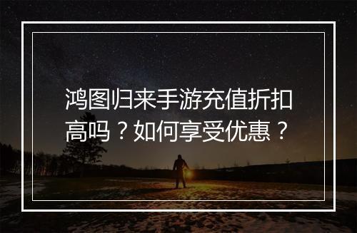 鸿图归来手游充值折扣高吗?如何享受优惠?