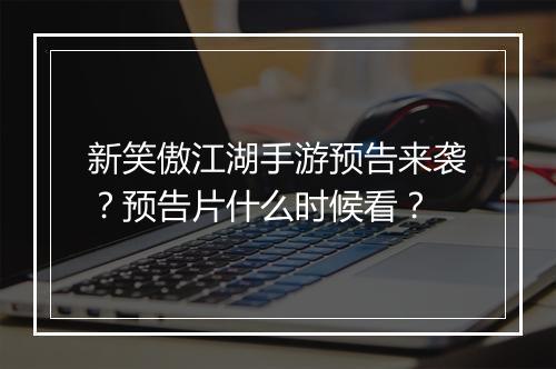 新笑傲江湖手游预告来袭？预告片什么时候看？