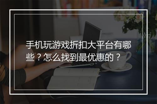 手机玩游戏折扣大平台有哪些?怎么找到最优惠的?