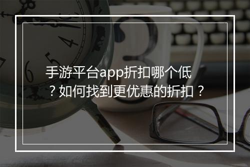 手游平台app折扣哪个低？如何找到更优惠的折扣？