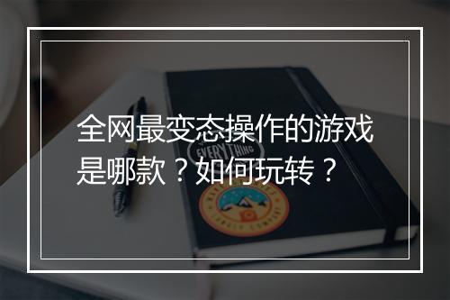 全网最变态操作的游戏是哪款?如何玩转?