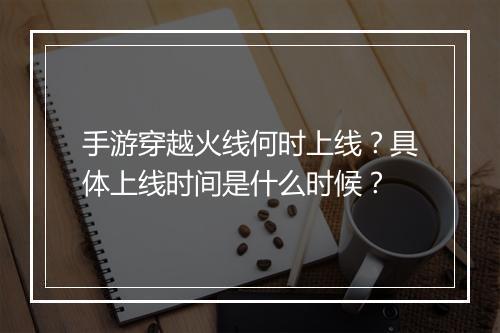 手游穿越火线何时上线？具体上线时间是什么时候？