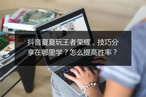 抖音夏夏玩王者荣耀，技巧分享在哪里学？怎么提高胜率？