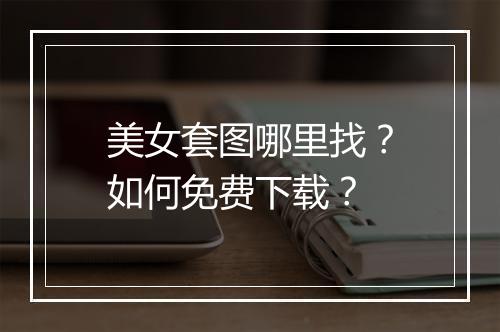 美女套图哪里找?如何免费下载?
