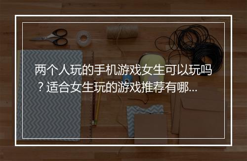 两个人玩的手机游戏女生可以玩吗？适合女生玩的游戏推荐有哪些？
