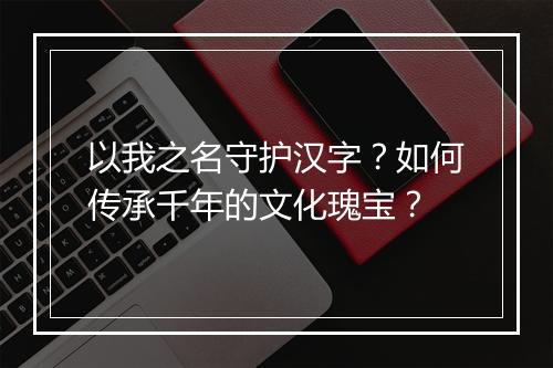 以我之名守护汉字?如何传承千年的文化瑰宝?