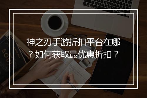 神之刃手游折扣平台在哪？如何获取最优惠折扣？