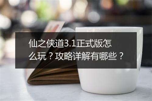 仙之侠道3.1正式版怎么玩？攻略详解有哪些？