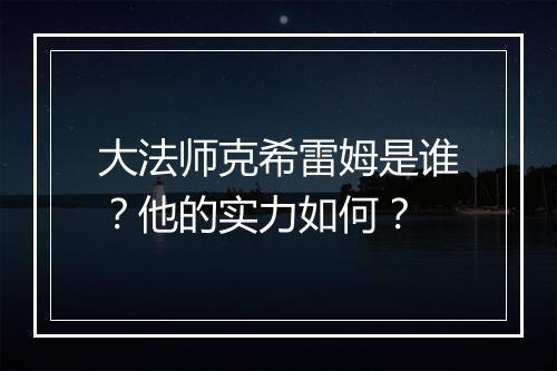 大法师克希雷姆是谁？他的实力如何？