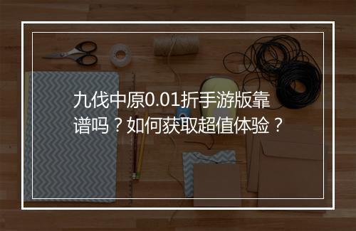 九伐中原0.01折手游版靠谱吗?如何获取超值体验?