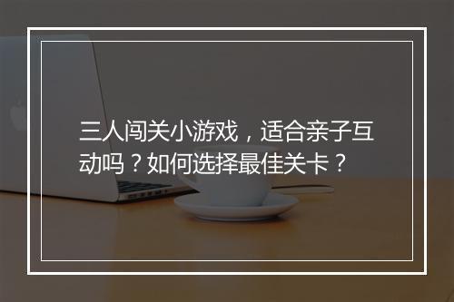 三人闯关小游戏,适合亲子互动吗?如何选择最佳关卡?