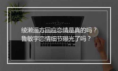 绫濑遥方回应恋情是真的吗？鲁敏宇恋情细节曝光了吗？