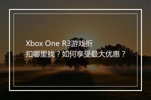 Xbox One R3游戏折扣哪里找?如何享受最大优惠?