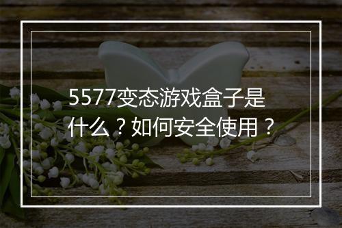 5577变态游戏盒子是什么?如何安全使用?
