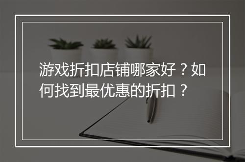 游戏折扣店铺哪家好?如何找到最优惠的折扣?