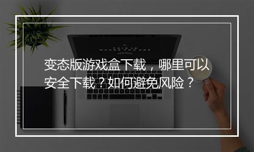 变态版游戏盒下载,哪里可以安全下载?如何避免风险?