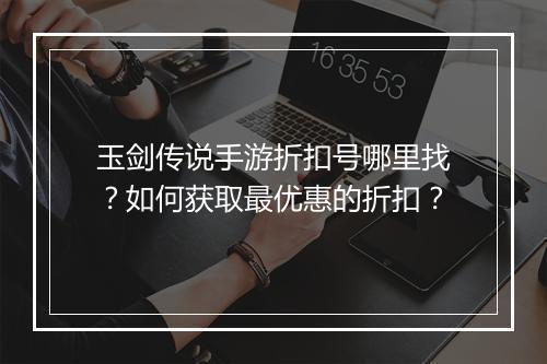 玉剑传说手游折扣号哪里找?如何获取最优惠的折扣?