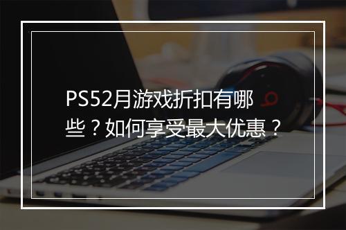 PS52月游戏折扣有哪些？如何享受最大优惠？
