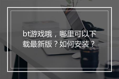 bt游戏哦,哪里可以下载最新版?如何安装?