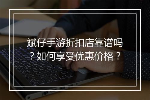 斌仔手游折扣店靠谱吗?如何享受优惠价格?