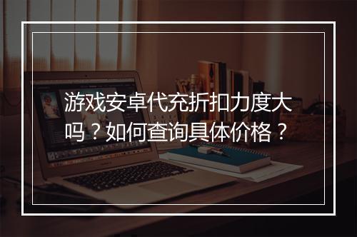 游戏安卓代充折扣力度大吗?如何查询具体价格?