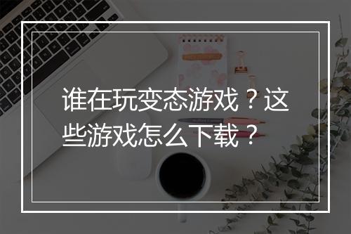 谁在玩变态游戏?这些游戏怎么下载?
