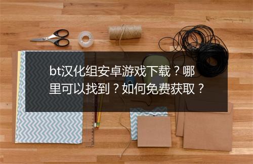bt汉化组安卓游戏下载?哪里可以找到?如何免费获取?