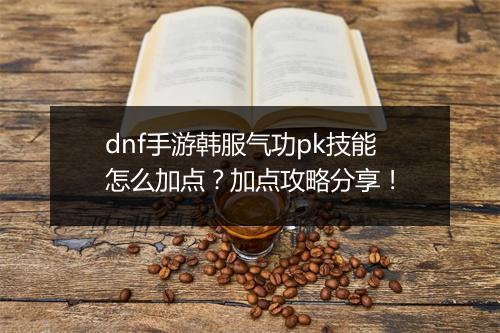 dnf手游韩服气功pk技能怎么加点？加点攻略分享！